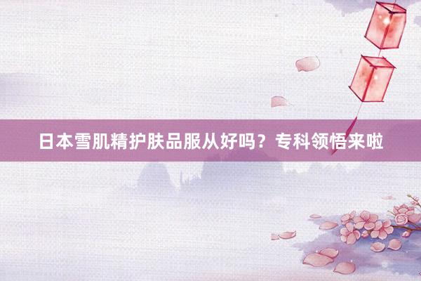 日本雪肌精护肤品服从好吗？专科领悟来啦