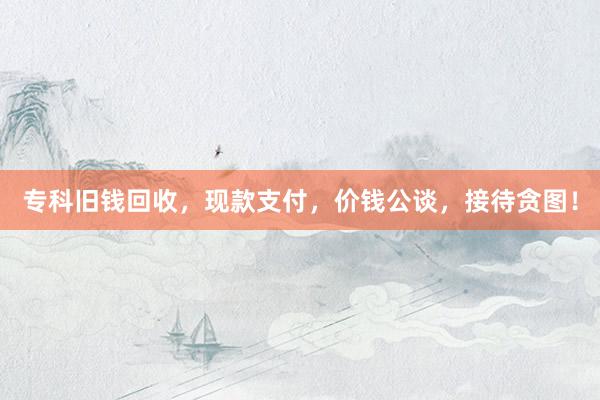 专科旧钱回收，现款支付，价钱公谈，接待贪图！