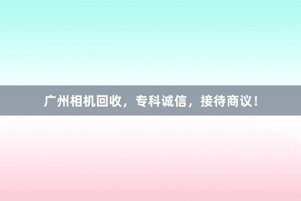 广州相机回收，专科诚信，接待商议！