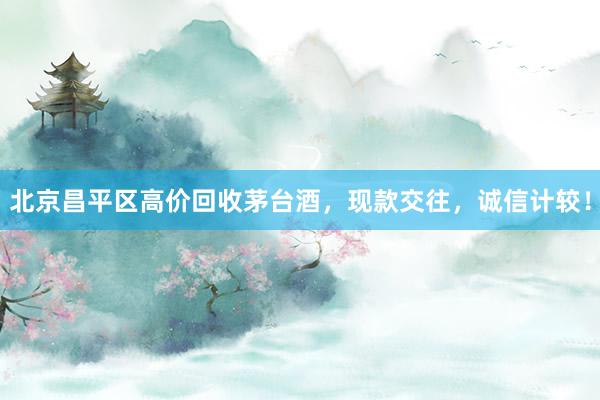 北京昌平区高价回收茅台酒，现款交往，诚信计较！